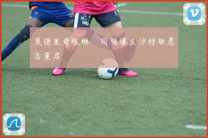 莫德里奇张琳芃同场爆发沙特联悬念重启