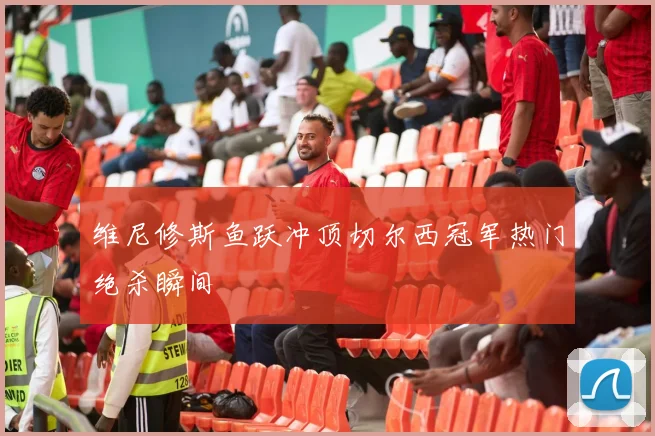 维尼修斯鱼跃冲顶切尔西冠军热门绝杀瞬间