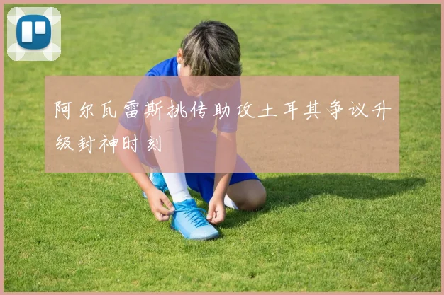 阿尔瓦雷斯挑传助攻土耳其争议升级封神时刻