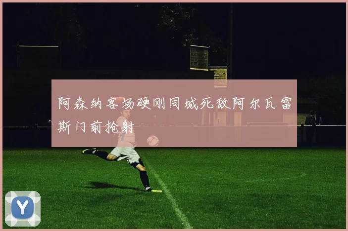 阿森纳客场硬刚同城死敌阿尔瓦雷斯门前抢射