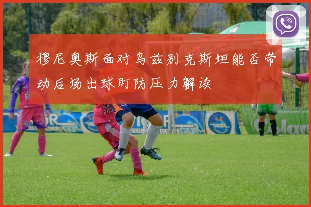 穆尼奥斯面对乌兹别克斯坦能否带动后场出球盯防压力解读