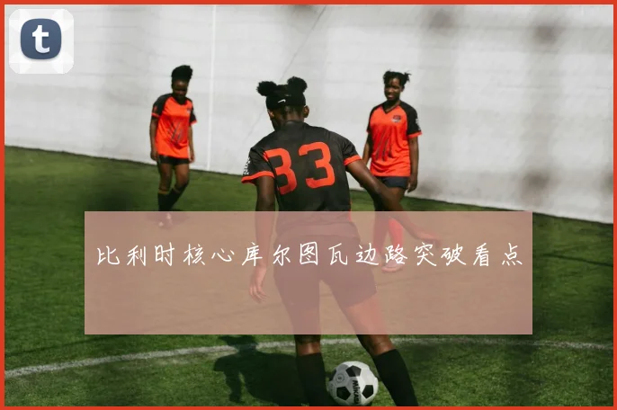 比利时核心库尔图瓦边路突破看点