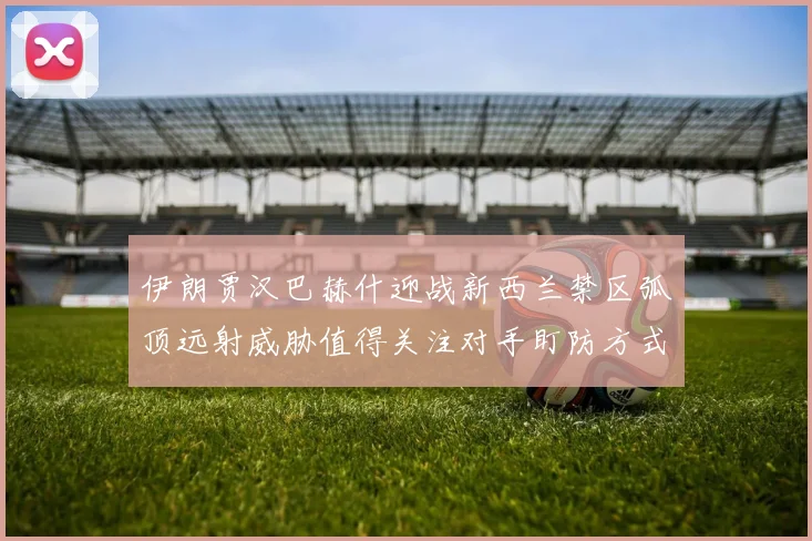 伊朗贾汉巴赫什迎战新西兰禁区弧顶远射威胁值得关注对手盯防方式