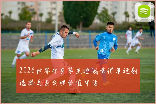 2026世界杯多萨里迎战佛得角远射选择是否合理价值评估
