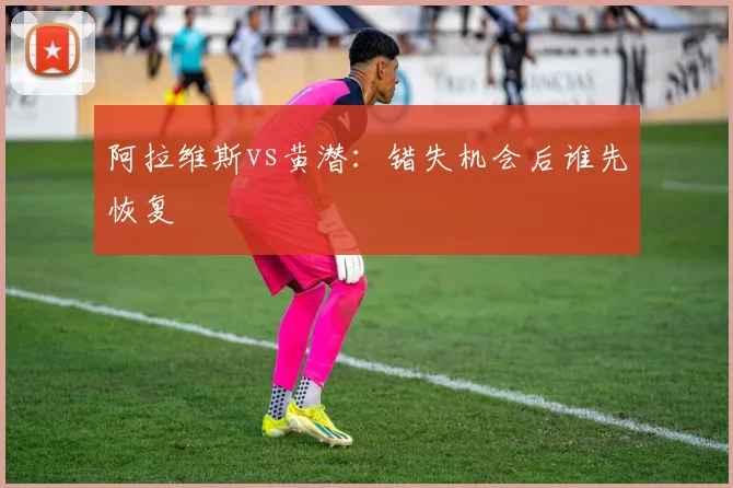 阿拉维斯vs黄潜：错失机会后谁先恢复