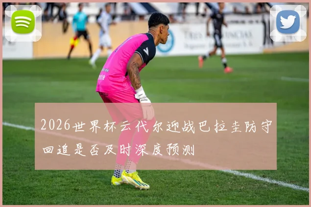 2026世界杯云代尔迎战巴拉圭防守回追是否及时深度预测