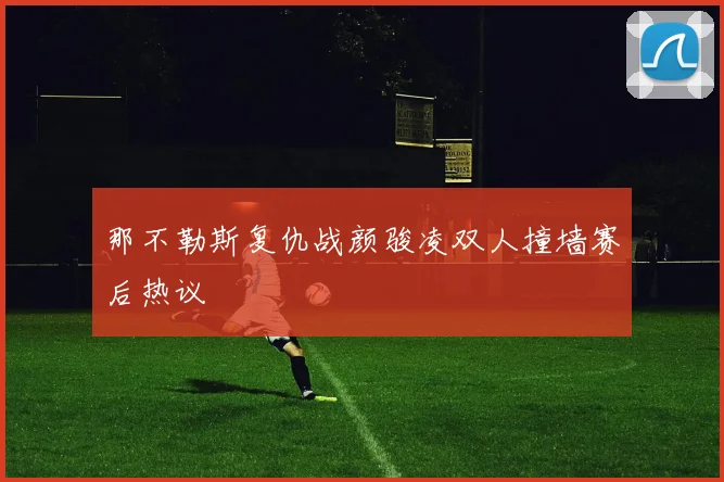 那不勒斯复仇战颜骏凌双人撞墙赛后热议