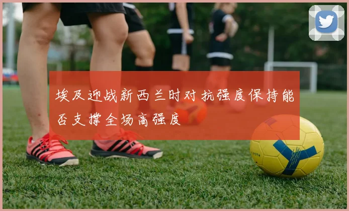 埃及迎战新西兰时对抗强度保持能否支撑全场高强度