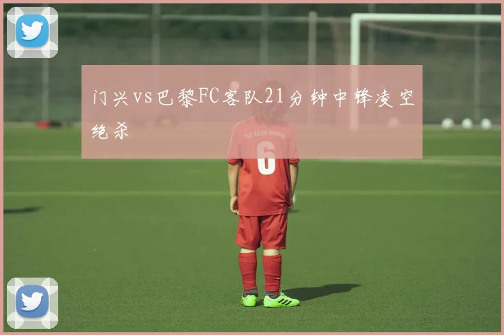 门兴vs巴黎FC客队21分钟中锋凌空绝杀