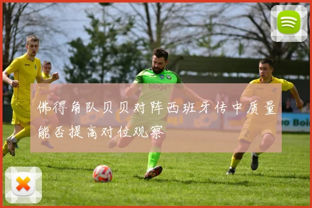 佛得角队贝贝对阵西班牙传中质量能否提高对位观察