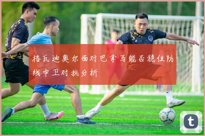 格瓦迪奥尔面对巴拿马能否稳住防线中卫对抗分析