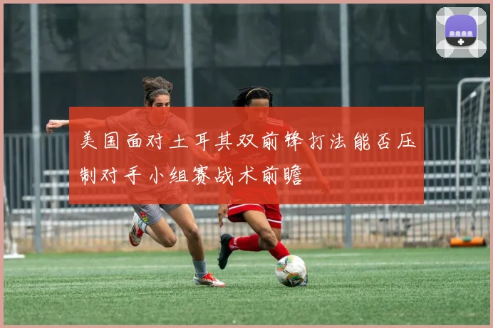 美国面对土耳其双前锋打法能否压制对手小组赛战术前瞻