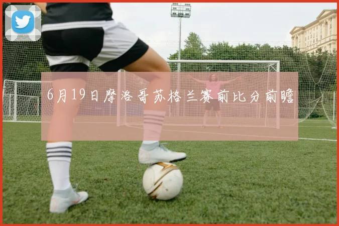 6月19日摩洛哥苏格兰赛前比分前瞻
