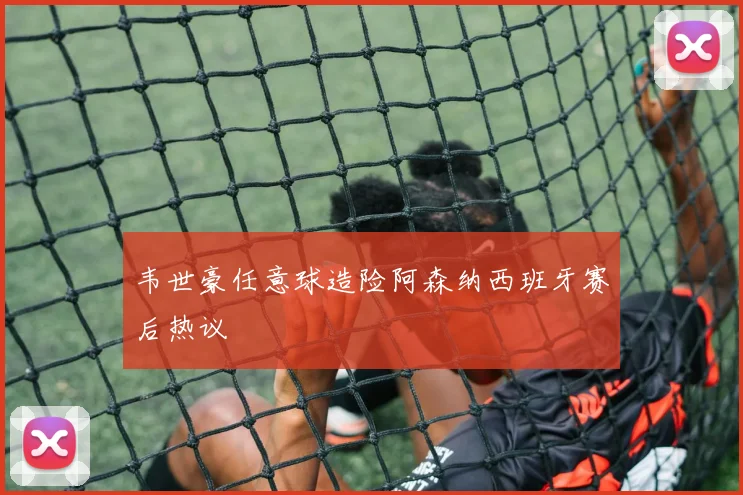 韦世豪任意球造险阿森纳西班牙赛后热议