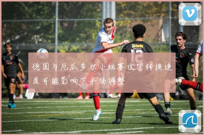 德国与厄瓜多尔小组赛攻守转换速度可能影响下半场调整