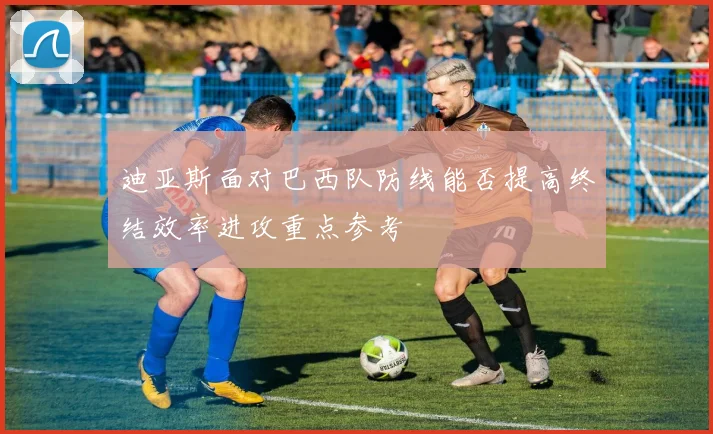 迪亚斯面对巴西队防线能否提高终结效率进攻重点参考