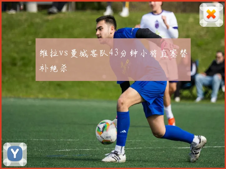 维拉vs曼城客队43分钟小将直塞替补绝杀